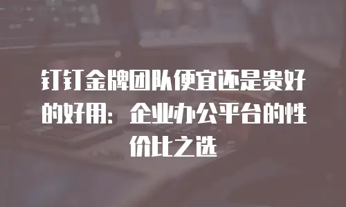 钉钉金牌团队便宜还是贵好的好用：企业办公平台的性价比之选