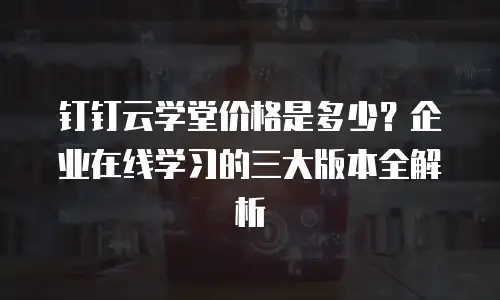钉钉云学堂价格是多少？企业在线学习的三大版本全解析