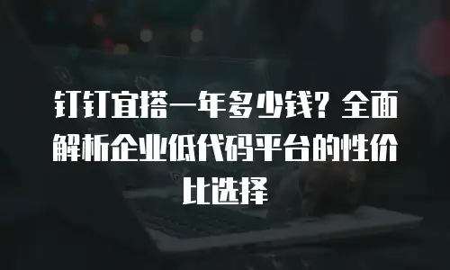 钉钉宜搭一年多少钱？全面解析企业低代码平台的性价比选择