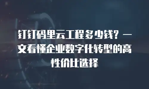 钉钉码里云工程多少钱？一文看懂企业数字化转型的高性价比选择