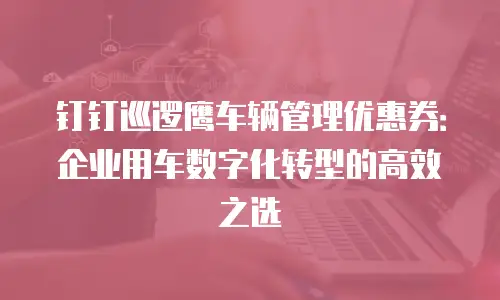 钉钉巡逻鹰车辆管理优惠券：企业用车数字化转型的高效之选