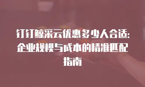 钉钉鲸采云优惠多少人合适：企业规模与成本的精准匹配指南
