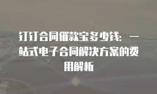 钉钉合同催款宝多少钱：一站式电子合同解决方案的费用解析