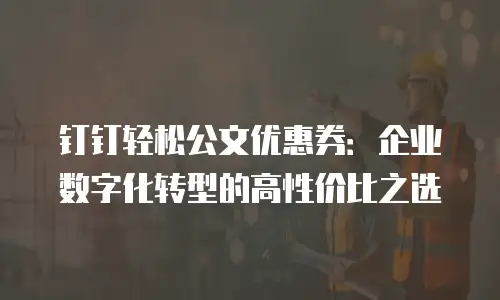 钉钉轻松公文优惠券：企业数字化转型的高性价比之选