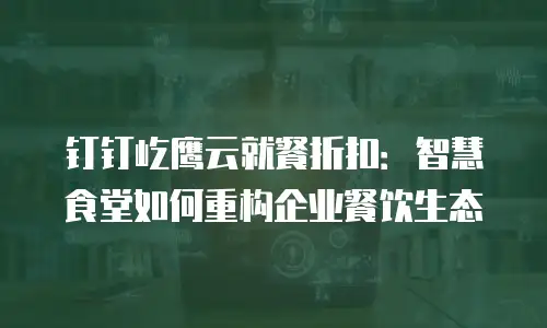 钉钉屹鹰云就餐折扣：智慧食堂如何重构企业餐饮生态