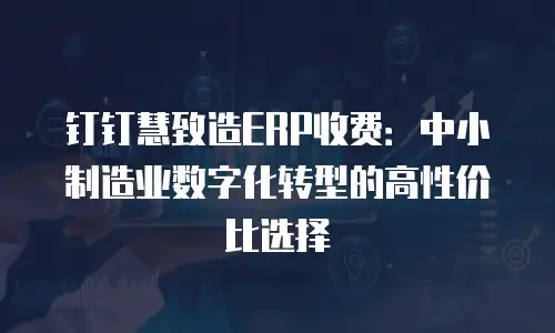 钉钉慧致造ERP收费：中小制造业数字化转型的高性价比选择
