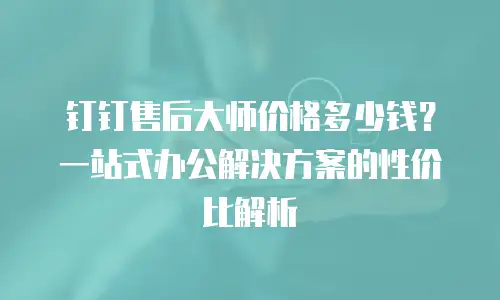钉钉售后大师价格多少钱？一站式办公解决方案的性价比解析