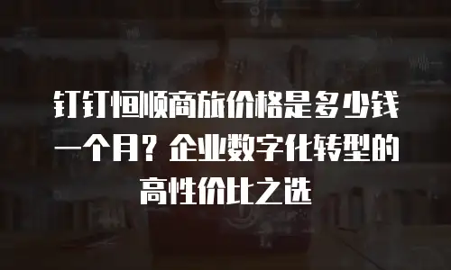 钉钉恒顺商旅价格是多少钱一个月？企业数字化转型的高性价比之选