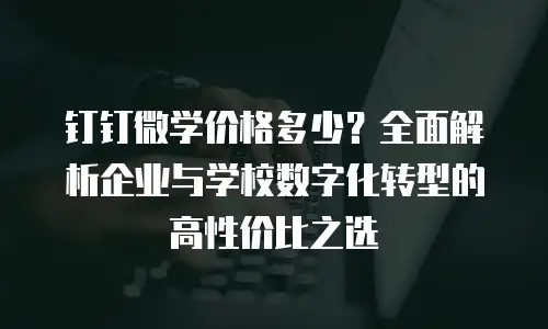 钉钉微学价格多少？全面解析企业与学校数字化转型的高性价比之选