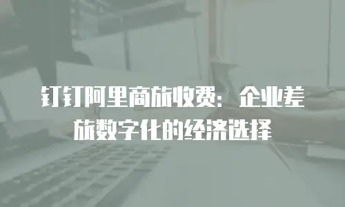 钉钉阿里商旅收费：企业差旅数字化的经济选择