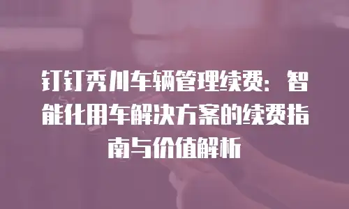 钉钉秀川车辆管理续费：智能化用车解决方案的续费指南与价值解析