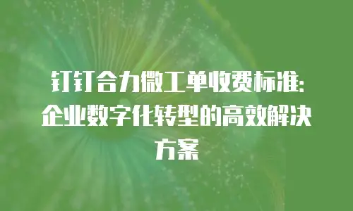 钉钉合力微工单收费标准：企业数字化转型的高效解决方案