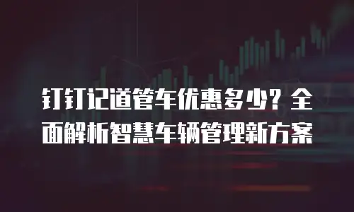 钉钉记道管车优惠多少？全面解析智慧车辆管理新方案