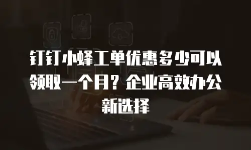 钉钉小蜂工单优惠多少可以领取一个月？企业高效办公新选择