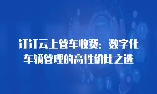 钉钉云上管车收费：数字化车辆管理的高性价比之选