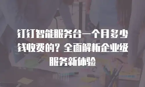 钉钉智能服务台一个月多少钱收费的？全面解析企业级服务新体验
