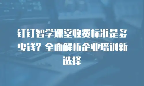 钉钉智学课堂收费标准是多少钱？全面解析企业培训新选择
