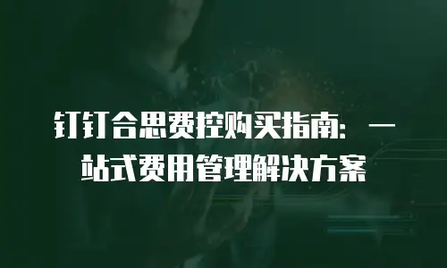 钉钉合思费控购买指南：一站式费用管理解决方案