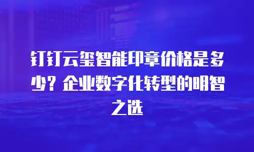 钉钉云玺智能印章价格是多少？企业数字化转型的明智之选