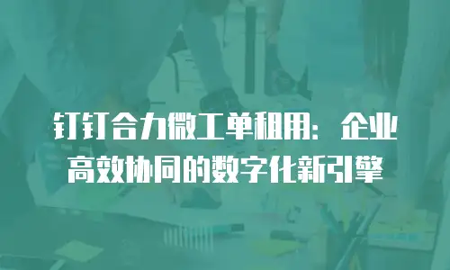 钉钉合力微工单租用：企业高效协同的数字化新引擎