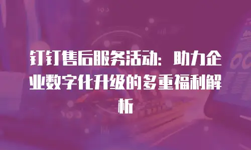 钉钉售后服务活动：助力企业数字化升级的多重福利解析