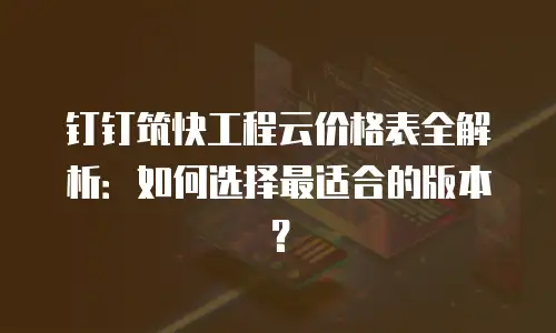 钉钉筑快工程云价格表全解析：如何选择最适合的版本？