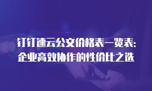 钉钉速云公文价格表一览表：企业高效协作的性价比之选