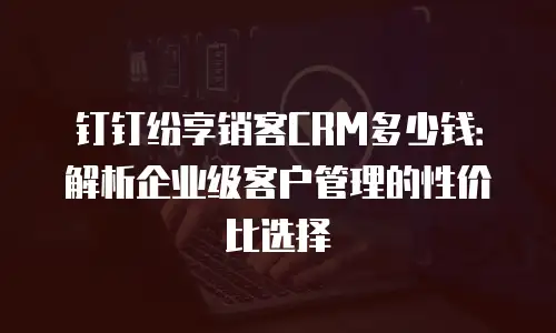 钉钉纷享销客CRM多少钱：解析企业级客户管理的性价比选择