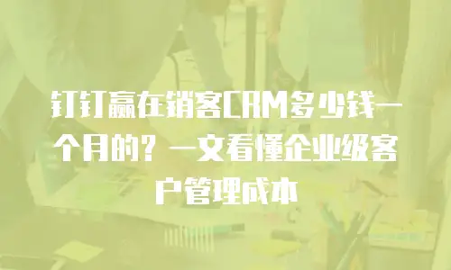钉钉赢在销客CRM多少钱一个月的？一文看懂企业级客户管理成本