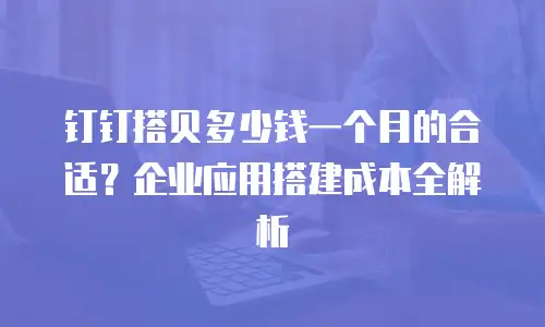 钉钉搭贝多少钱一个月的合适？企业应用搭建成本全解析