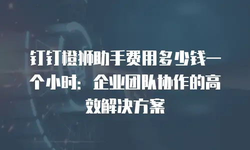 钉钉橙狮助手费用多少钱一个小时：企业团队协作的高效解决方案