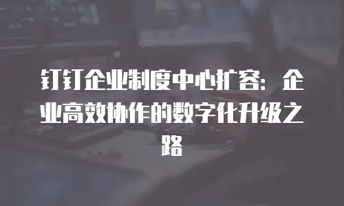 钉钉企业制度中心扩容：企业高效协作的数字化升级之路