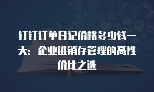 钉钉订单日记价格多少钱一天：企业进销存管理的高性价比之选