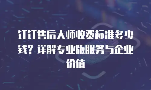 钉钉售后大师收费标准多少钱？详解专业版服务与企业价值