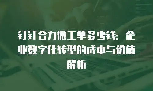 钉钉合力微工单多少钱：企业数字化转型的成本与价值解析