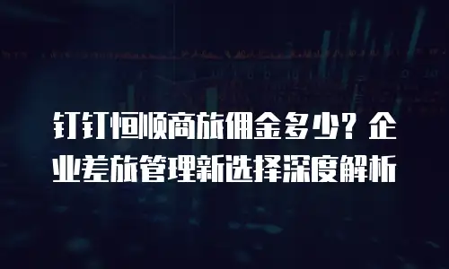 钉钉恒顺商旅佣金多少？企业差旅管理新选择深度解析