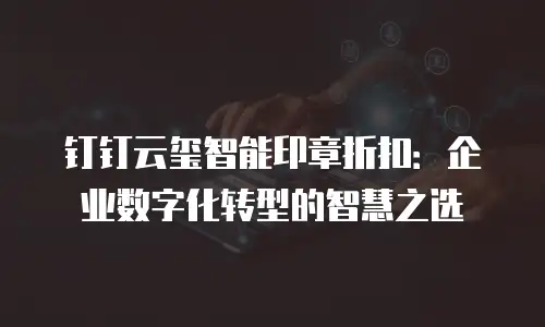钉钉云玺智能印章折扣：企业数字化转型的智慧之选