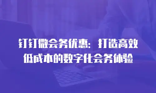 钉钉微会务优惠：打造高效低成本的数字化会务体验