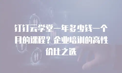 钉钉云学堂一年多少钱一个月的课程？企业培训的高性价比之选