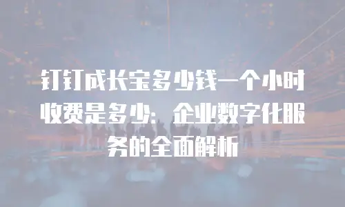 钉钉成长宝多少钱一个小时收费是多少：企业数字化服务的全面解析