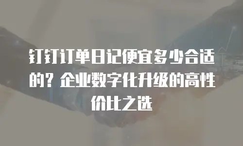 钉钉订单日记便宜多少合适的？企业数字化升级的高性价比之选