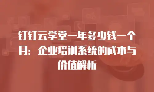 钉钉云学堂一年多少钱一个月：企业培训系统的成本与价值解析