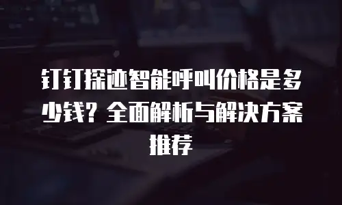 钉钉探迹智能呼叫价格是多少钱？全面解析与解决方案推荐