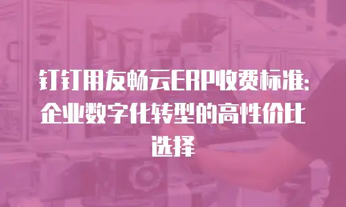 钉钉用友畅云ERP收费标准：企业数字化转型的高性价比选择