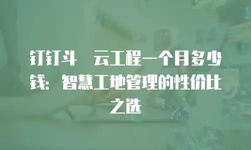 钉钉斗栱云工程一个月多少钱：智慧工地管理的性价比之选