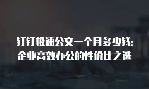 钉钉极速公文一个月多少钱：企业高效办公的性价比之选