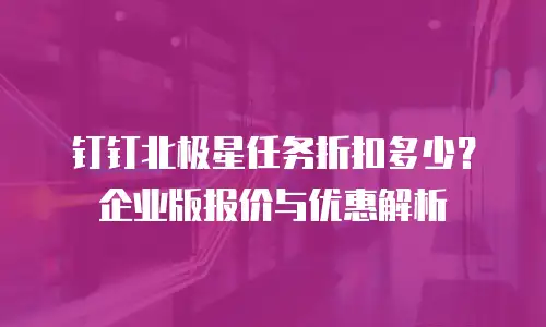 钉钉北极星任务折扣多少？企业版报价与优惠解析