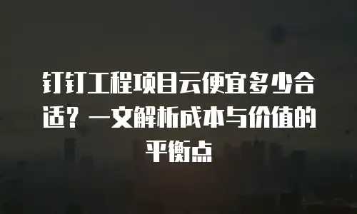 钉钉工程项目云便宜多少合适？一文解析成本与价值的平衡点