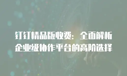 钉钉精品版收费：全面解析企业级协作平台的高阶选择
