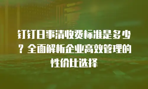 钉钉日事清收费标准是多少？全面解析企业高效管理的性价比选择